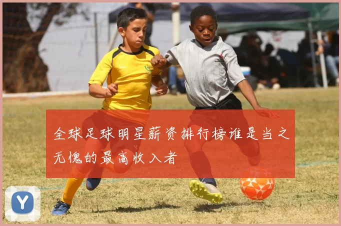 全球足球明星薪资排行榜谁是当之无愧的最高收入者