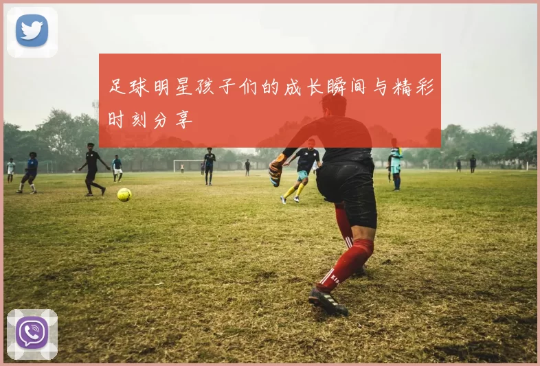 足球明星孩子们的成长瞬间与精彩时刻分享