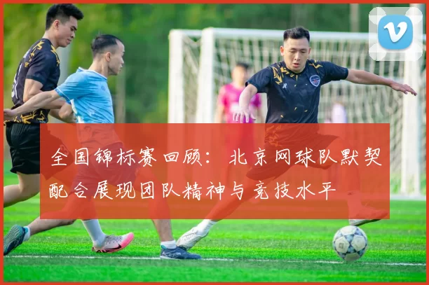 全国锦标赛回顾：北京网球队默契配合展现团队精神与竞技水平