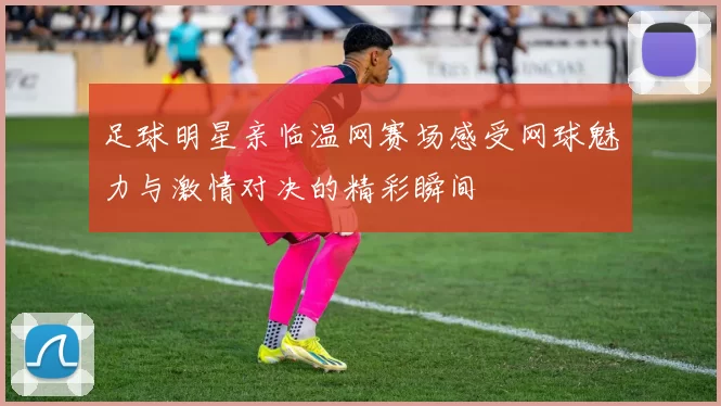 足球明星亲临温网赛场感受网球魅力与激情对决的精彩瞬间