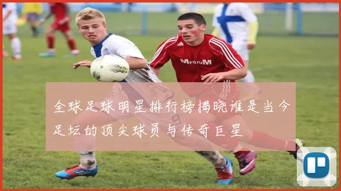 全球足球明星排行榜揭晓谁是当今足坛的顶尖球员与传奇巨星