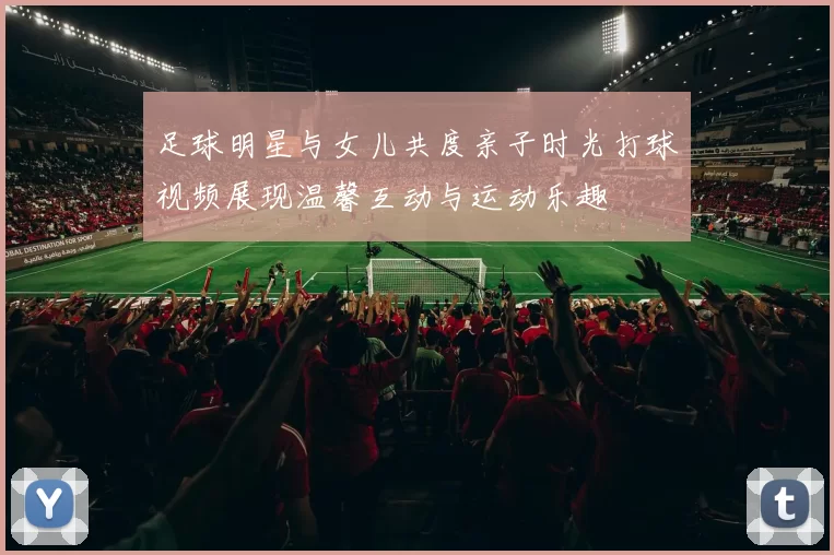 足球明星与女儿共度亲子时光打球视频展现温馨互动与运动乐趣