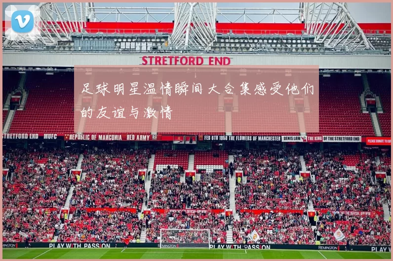 足球明星温情瞬间大合集感受他们的友谊与激情