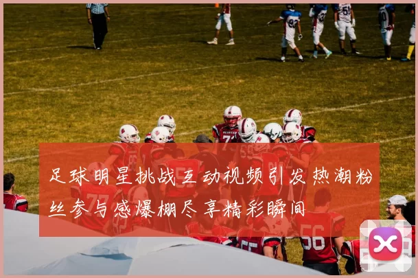 足球明星挑战互动视频引发热潮粉丝参与感爆棚尽享精彩瞬间