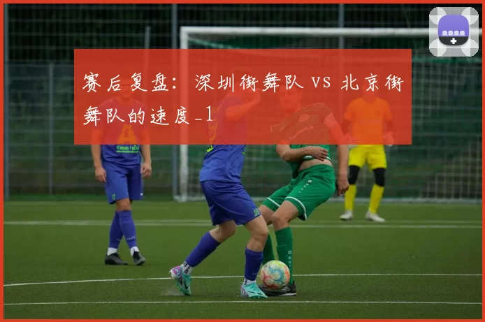 赛后复盘：深圳街舞队 vs 北京街舞队的速度_1