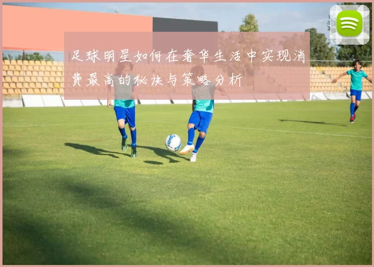 足球明星如何在奢华生活中实现消费最高的秘诀与策略分析