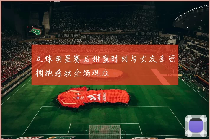 足球明星赛后甜蜜时刻与女友亲密拥抱感动全场观众